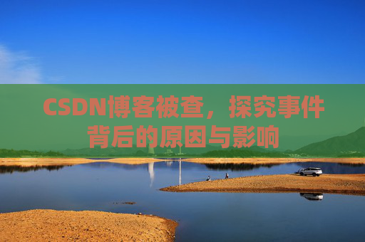CSDN博客被查，探究事件背后的原因与影响